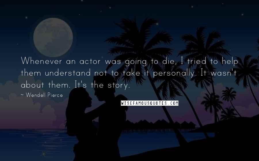 Wendell Pierce Quotes: Whenever an actor was going to die, I tried to help them understand not to take it personally. It wasn't about them. It's the story.