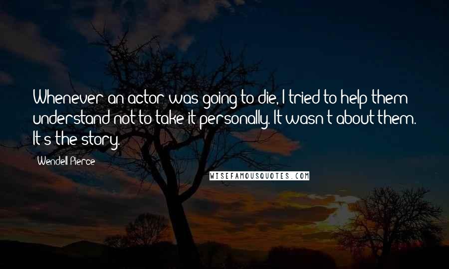 Wendell Pierce Quotes: Whenever an actor was going to die, I tried to help them understand not to take it personally. It wasn't about them. It's the story.