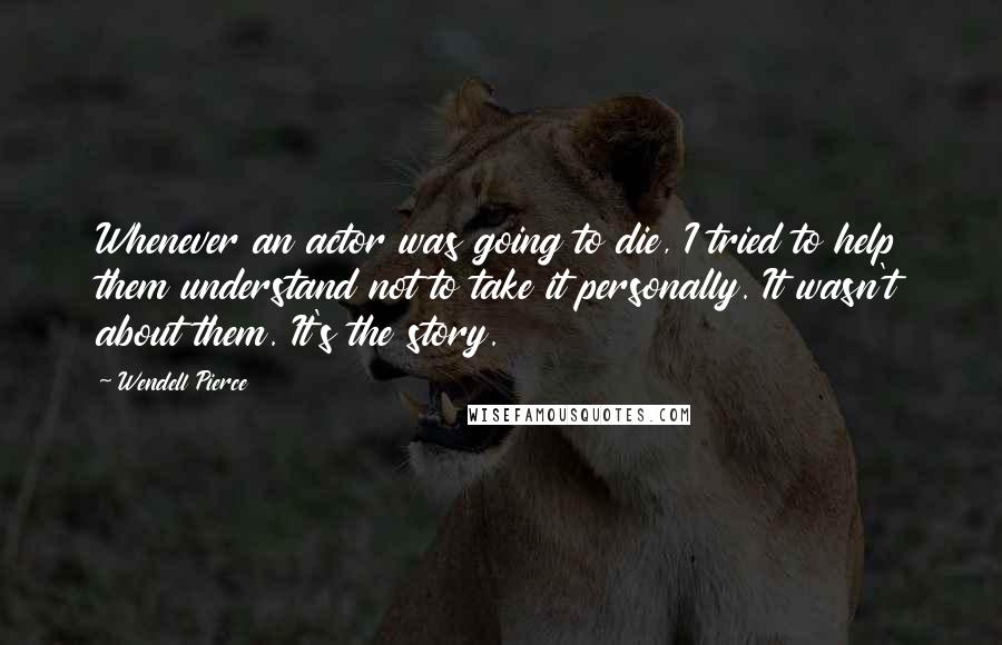 Wendell Pierce Quotes: Whenever an actor was going to die, I tried to help them understand not to take it personally. It wasn't about them. It's the story.