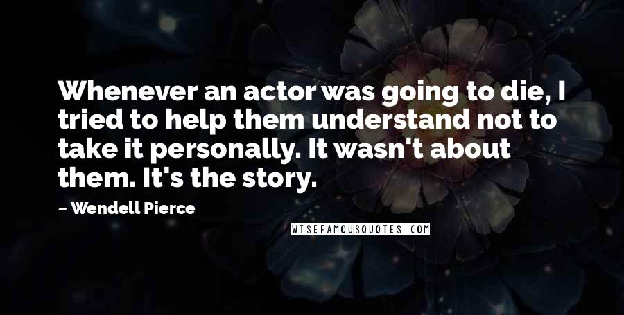 Wendell Pierce Quotes: Whenever an actor was going to die, I tried to help them understand not to take it personally. It wasn't about them. It's the story.