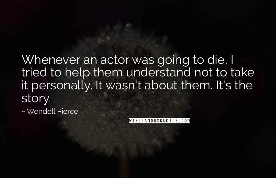 Wendell Pierce Quotes: Whenever an actor was going to die, I tried to help them understand not to take it personally. It wasn't about them. It's the story.