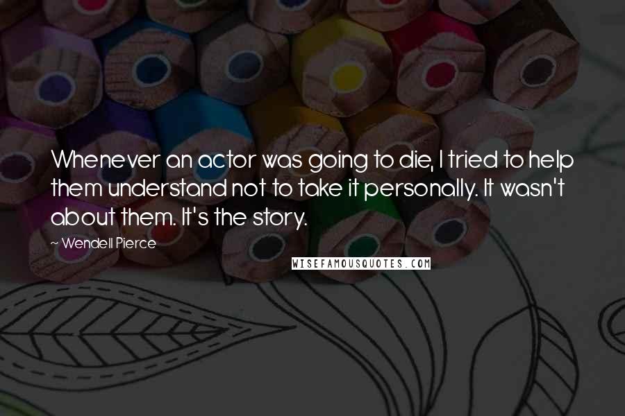 Wendell Pierce Quotes: Whenever an actor was going to die, I tried to help them understand not to take it personally. It wasn't about them. It's the story.