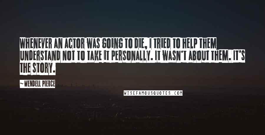 Wendell Pierce Quotes: Whenever an actor was going to die, I tried to help them understand not to take it personally. It wasn't about them. It's the story.