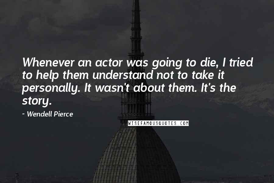 Wendell Pierce Quotes: Whenever an actor was going to die, I tried to help them understand not to take it personally. It wasn't about them. It's the story.