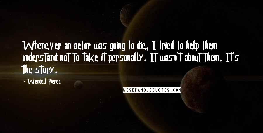 Wendell Pierce Quotes: Whenever an actor was going to die, I tried to help them understand not to take it personally. It wasn't about them. It's the story.