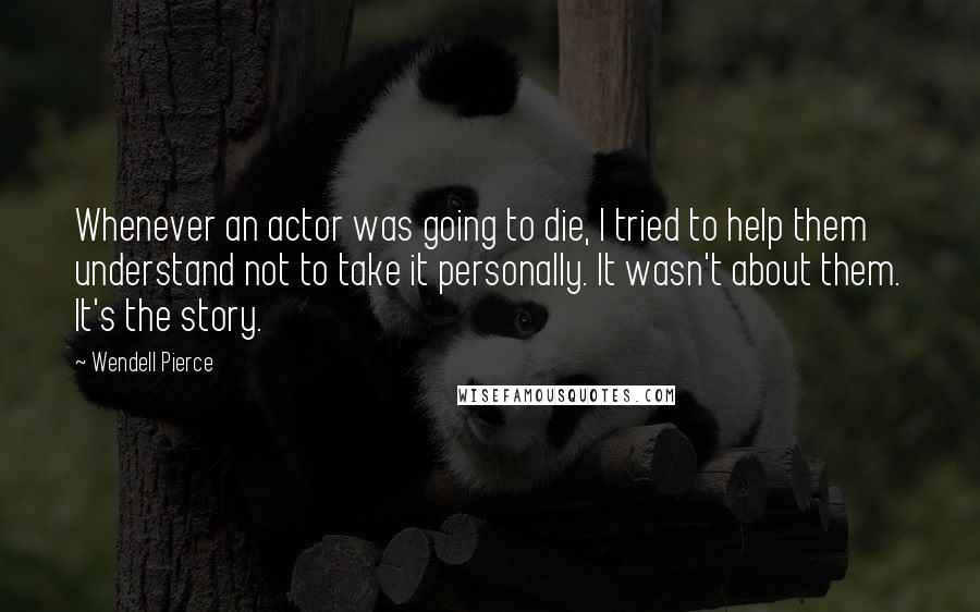 Wendell Pierce Quotes: Whenever an actor was going to die, I tried to help them understand not to take it personally. It wasn't about them. It's the story.