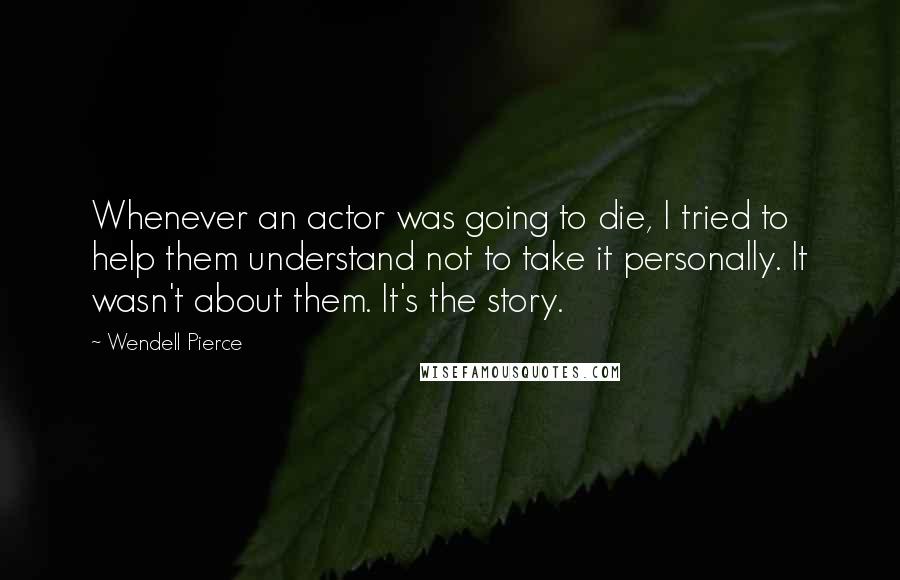 Wendell Pierce Quotes: Whenever an actor was going to die, I tried to help them understand not to take it personally. It wasn't about them. It's the story.