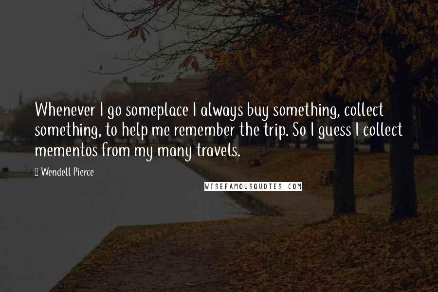 Wendell Pierce Quotes: Whenever I go someplace I always buy something, collect something, to help me remember the trip. So I guess I collect mementos from my many travels.