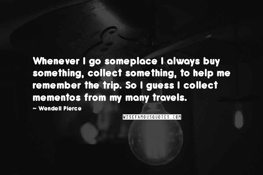 Wendell Pierce Quotes: Whenever I go someplace I always buy something, collect something, to help me remember the trip. So I guess I collect mementos from my many travels.