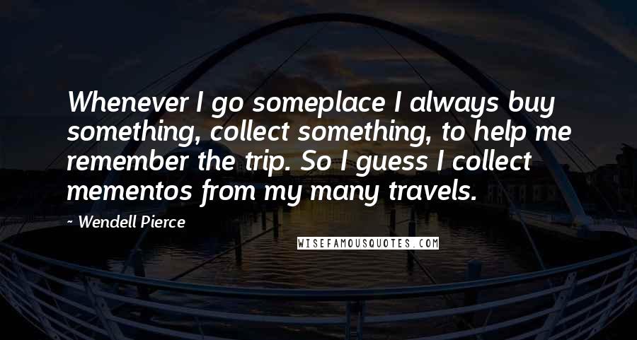 Wendell Pierce Quotes: Whenever I go someplace I always buy something, collect something, to help me remember the trip. So I guess I collect mementos from my many travels.