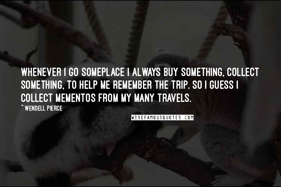 Wendell Pierce Quotes: Whenever I go someplace I always buy something, collect something, to help me remember the trip. So I guess I collect mementos from my many travels.