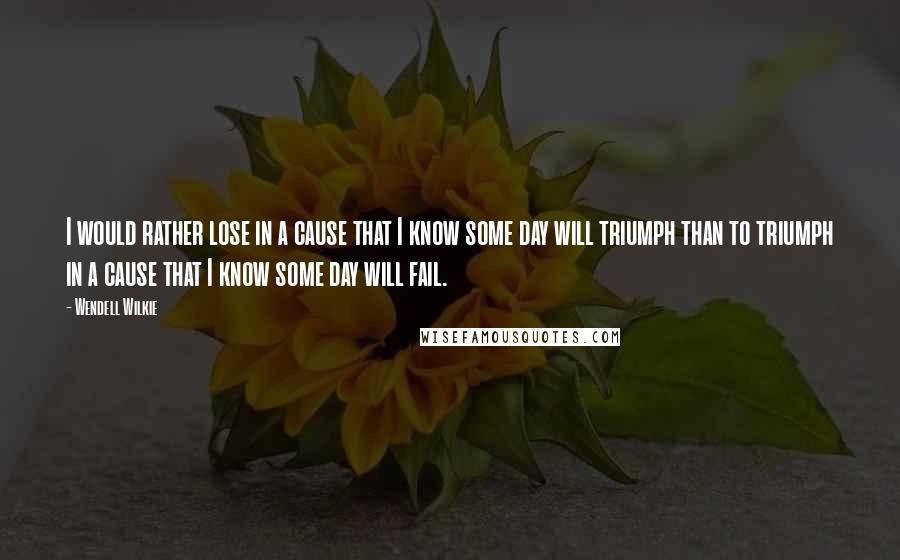 Wendell Wilkie Quotes: I would rather lose in a cause that I know some day will triumph than to triumph in a cause that I know some day will fail.