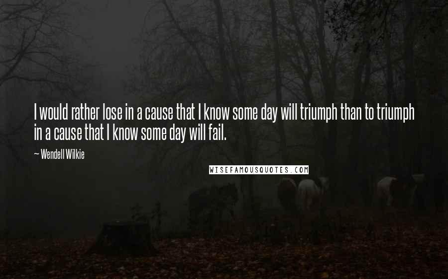 Wendell Wilkie Quotes: I would rather lose in a cause that I know some day will triumph than to triumph in a cause that I know some day will fail.