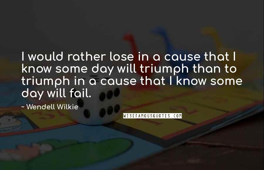 Wendell Wilkie Quotes: I would rather lose in a cause that I know some day will triumph than to triumph in a cause that I know some day will fail.