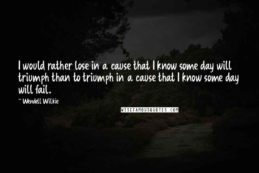 Wendell Wilkie Quotes: I would rather lose in a cause that I know some day will triumph than to triumph in a cause that I know some day will fail.