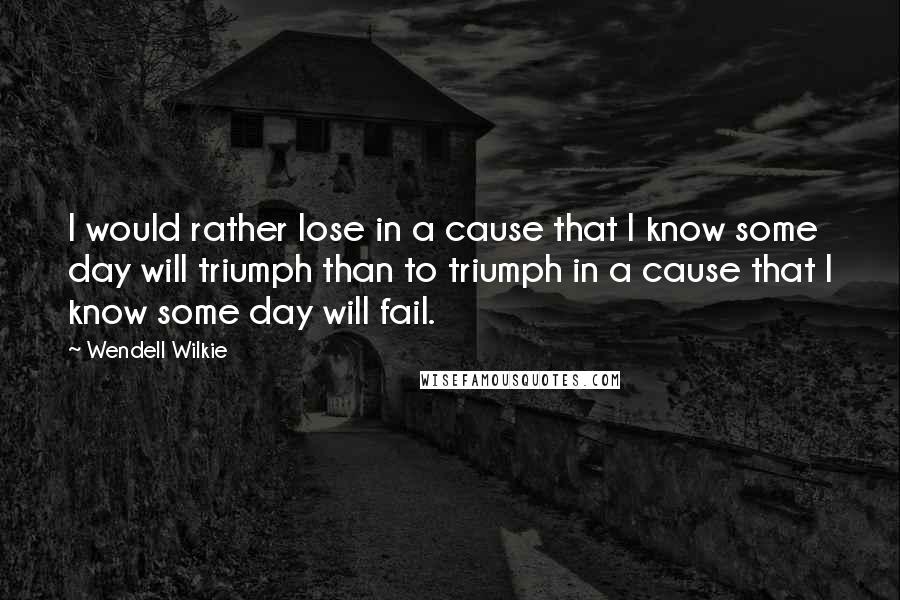 Wendell Wilkie Quotes: I would rather lose in a cause that I know some day will triumph than to triumph in a cause that I know some day will fail.