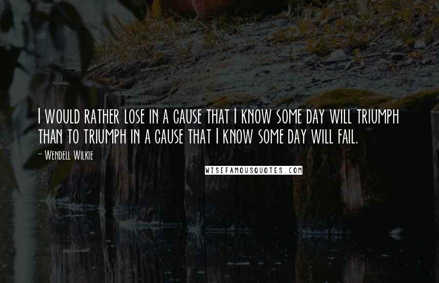 Wendell Wilkie Quotes: I would rather lose in a cause that I know some day will triumph than to triumph in a cause that I know some day will fail.