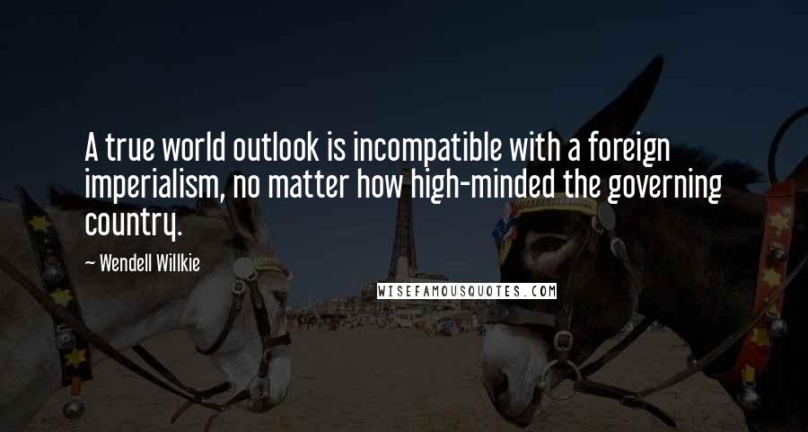 Wendell Willkie Quotes: A true world outlook is incompatible with a foreign imperialism, no matter how high-minded the governing country.