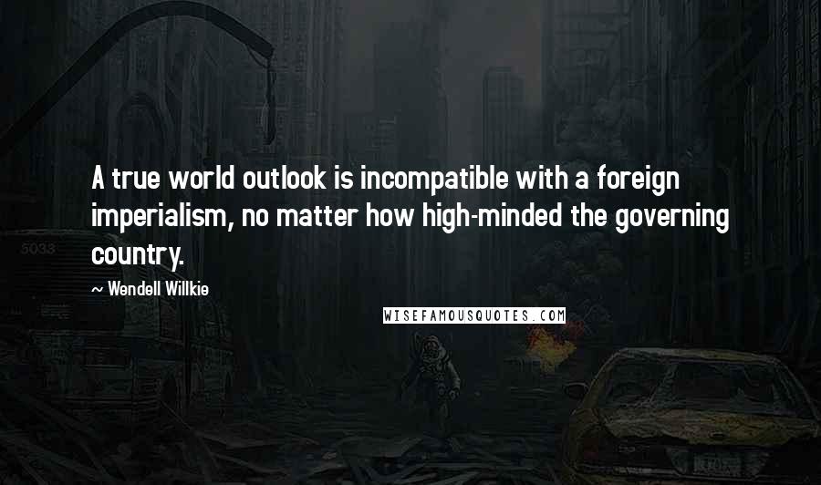 Wendell Willkie Quotes: A true world outlook is incompatible with a foreign imperialism, no matter how high-minded the governing country.