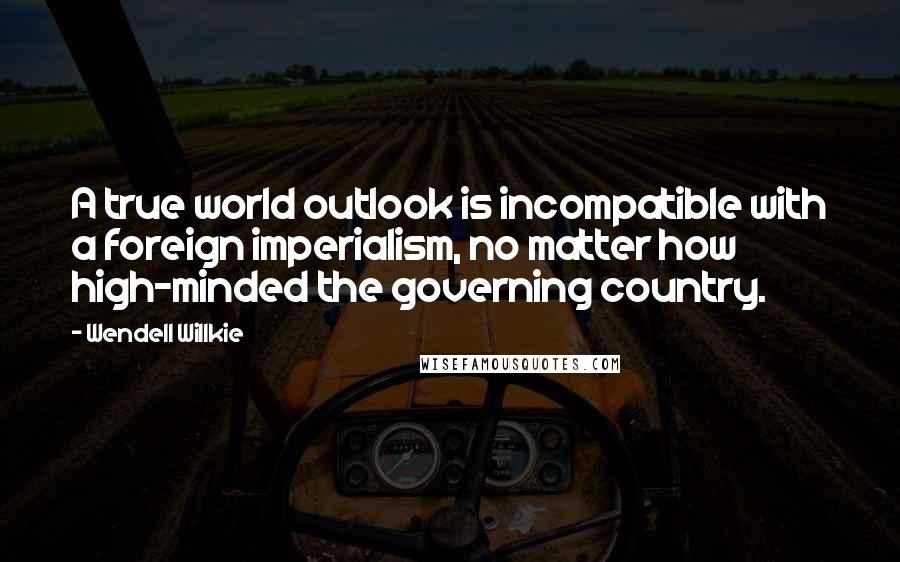 Wendell Willkie Quotes: A true world outlook is incompatible with a foreign imperialism, no matter how high-minded the governing country.