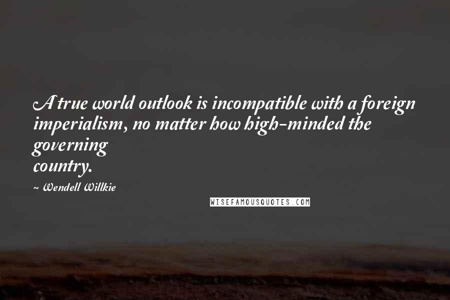 Wendell Willkie Quotes: A true world outlook is incompatible with a foreign imperialism, no matter how high-minded the governing country.