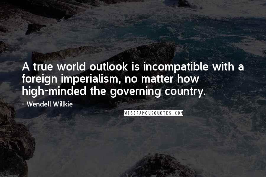 Wendell Willkie Quotes: A true world outlook is incompatible with a foreign imperialism, no matter how high-minded the governing country.