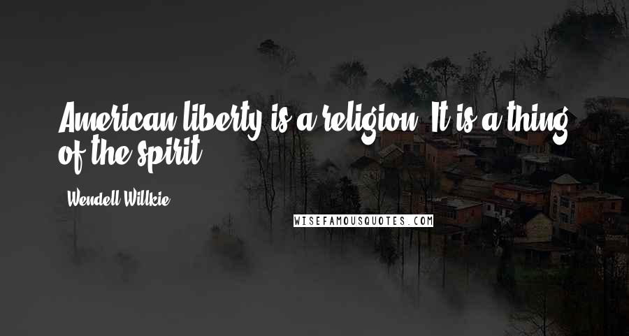 Wendell Willkie Quotes: American liberty is a religion. It is a thing of the spirit.