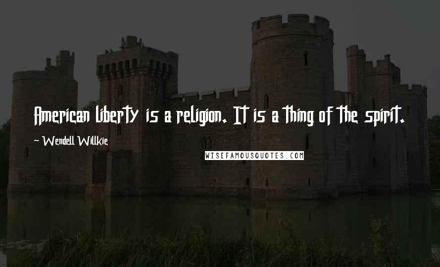 Wendell Willkie Quotes: American liberty is a religion. It is a thing of the spirit.