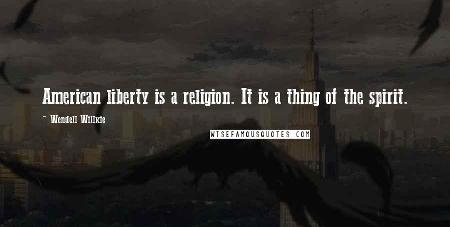 Wendell Willkie Quotes: American liberty is a religion. It is a thing of the spirit.