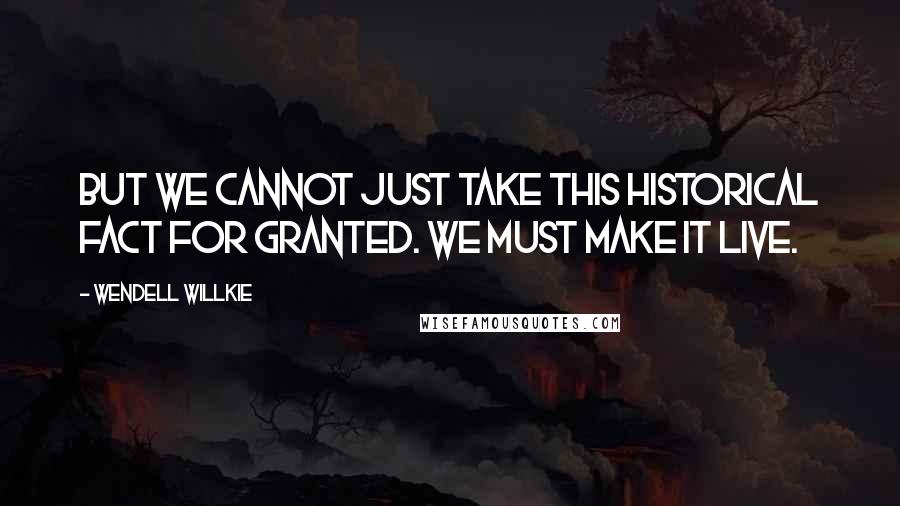 Wendell Willkie Quotes: But we cannot just take this historical fact for granted. We must make it live.