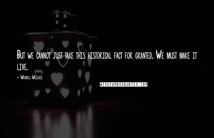 Wendell Willkie Quotes: But we cannot just take this historical fact for granted. We must make it live.