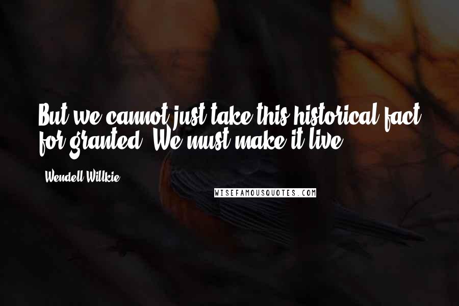 Wendell Willkie Quotes: But we cannot just take this historical fact for granted. We must make it live.