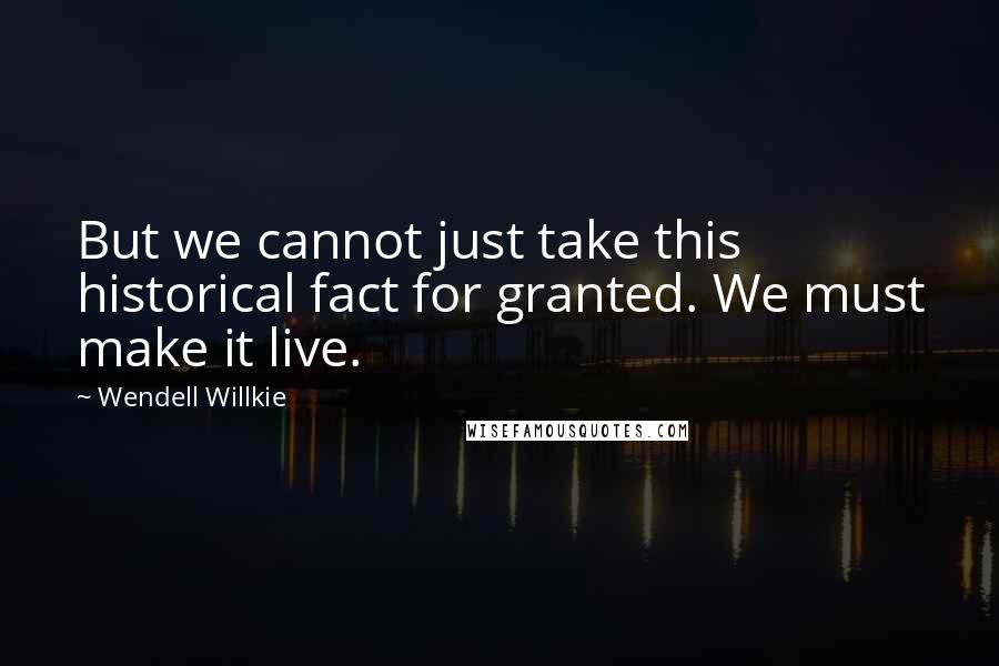 Wendell Willkie Quotes: But we cannot just take this historical fact for granted. We must make it live.