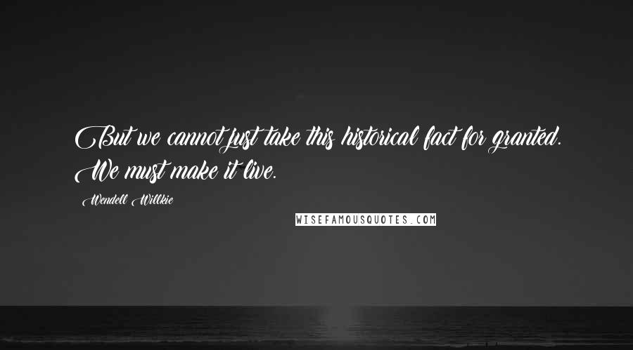 Wendell Willkie Quotes: But we cannot just take this historical fact for granted. We must make it live.