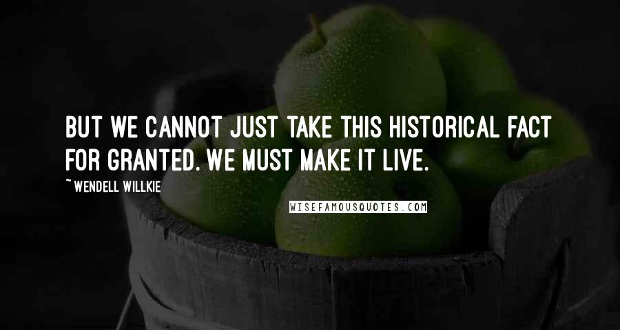 Wendell Willkie Quotes: But we cannot just take this historical fact for granted. We must make it live.