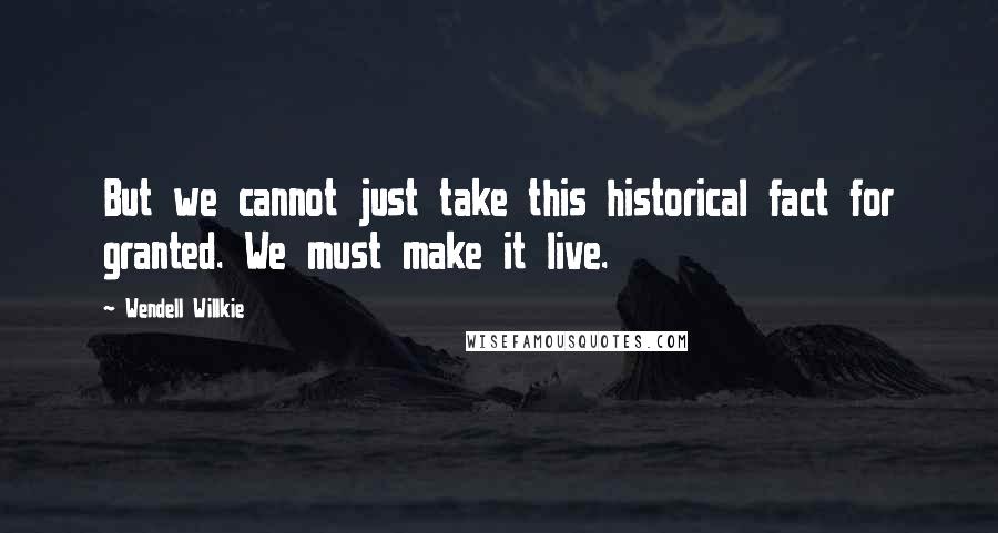 Wendell Willkie Quotes: But we cannot just take this historical fact for granted. We must make it live.