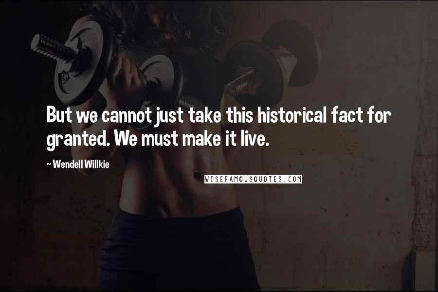 Wendell Willkie Quotes: But we cannot just take this historical fact for granted. We must make it live.