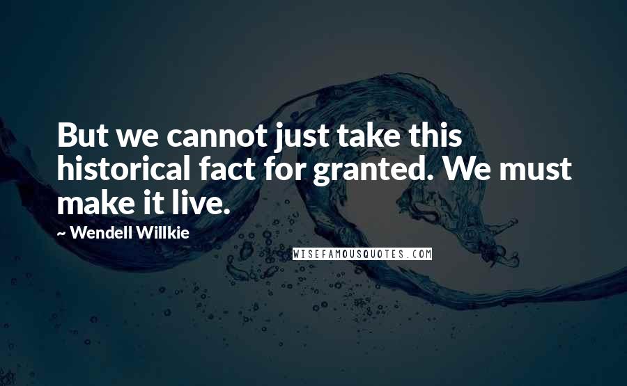 Wendell Willkie Quotes: But we cannot just take this historical fact for granted. We must make it live.