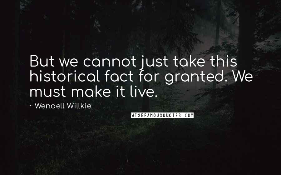 Wendell Willkie Quotes: But we cannot just take this historical fact for granted. We must make it live.