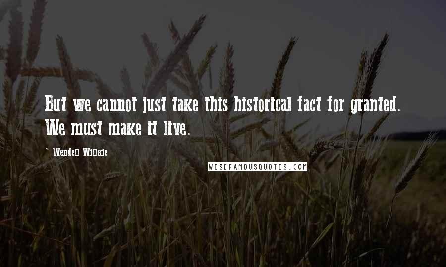 Wendell Willkie Quotes: But we cannot just take this historical fact for granted. We must make it live.