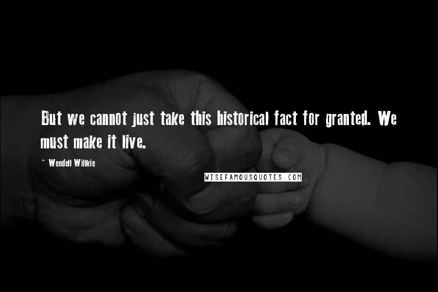 Wendell Willkie Quotes: But we cannot just take this historical fact for granted. We must make it live.