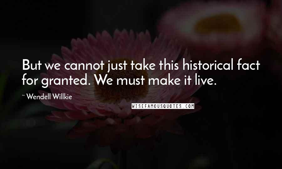 Wendell Willkie Quotes: But we cannot just take this historical fact for granted. We must make it live.