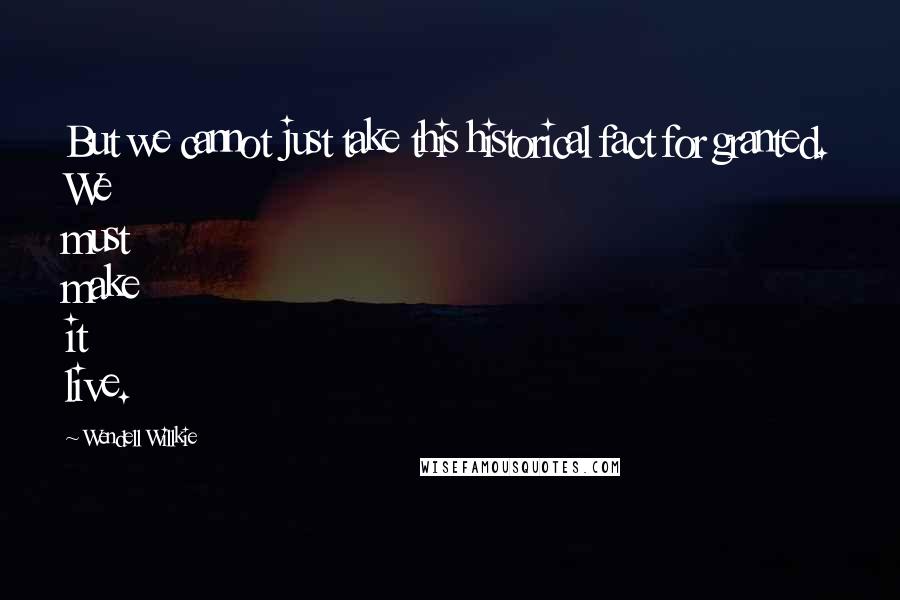 Wendell Willkie Quotes: But we cannot just take this historical fact for granted. We must make it live.