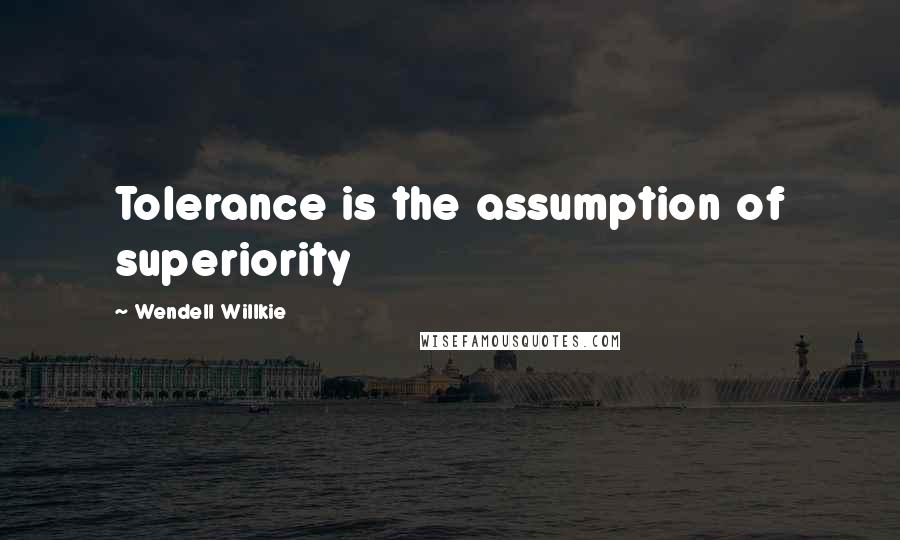 Wendell Willkie Quotes: Tolerance is the assumption of superiority