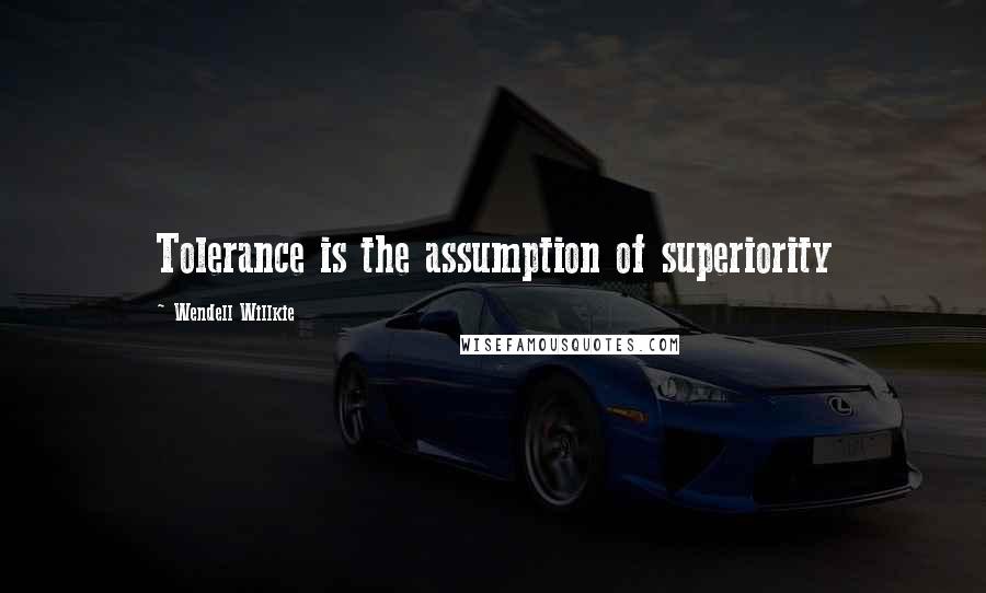 Wendell Willkie Quotes: Tolerance is the assumption of superiority