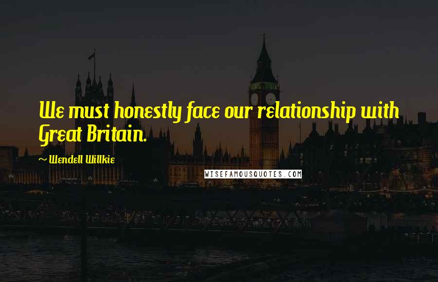 Wendell Willkie Quotes: We must honestly face our relationship with Great Britain.