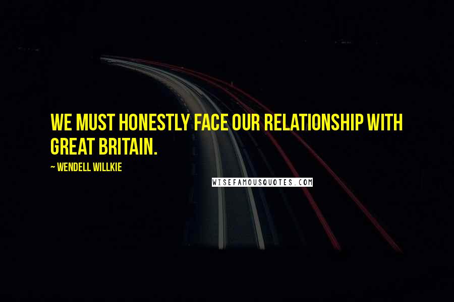 Wendell Willkie Quotes: We must honestly face our relationship with Great Britain.