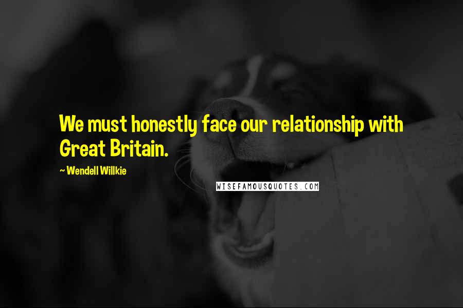 Wendell Willkie Quotes: We must honestly face our relationship with Great Britain.