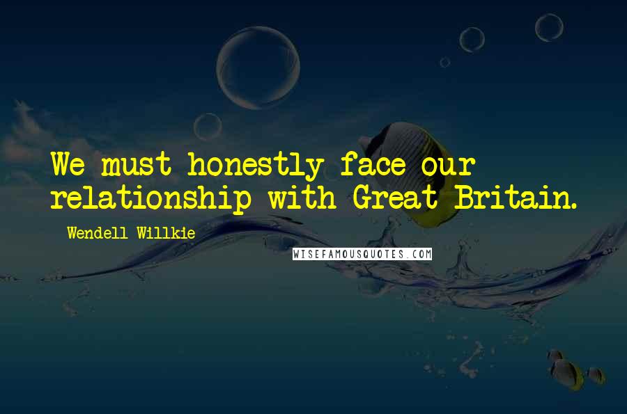 Wendell Willkie Quotes: We must honestly face our relationship with Great Britain.