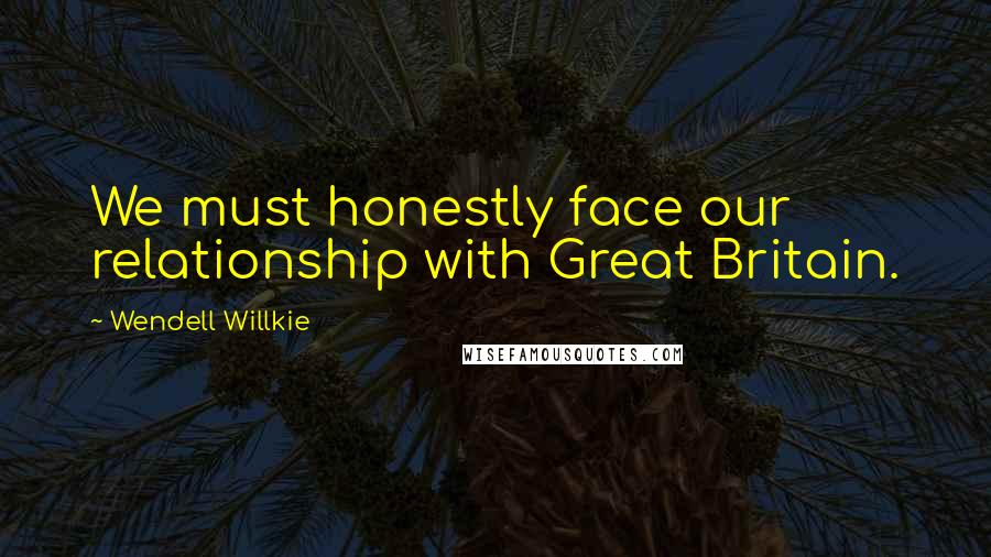 Wendell Willkie Quotes: We must honestly face our relationship with Great Britain.